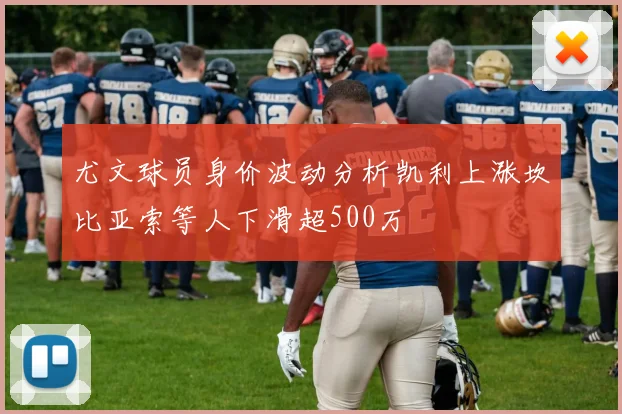 尤文球员身价波动分析凯利上涨坎比亚索等人下滑超500万