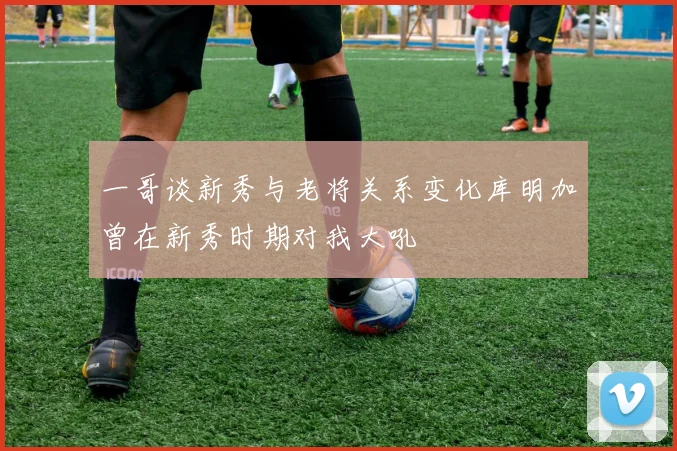一哥谈新秀与老将关系变化库明加曾在新秀时期对我大吼