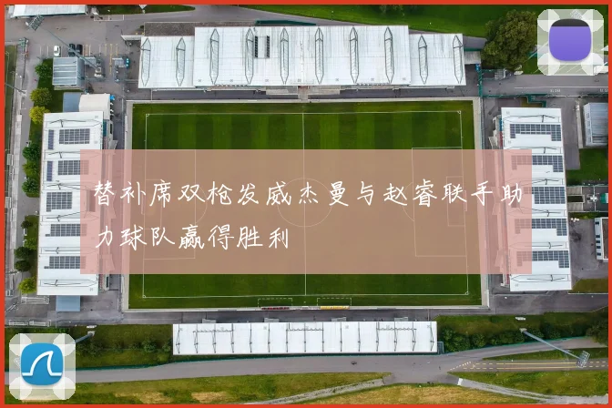 替补席双枪发威杰曼与赵睿联手助力球队赢得胜利