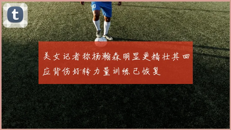 美女记者称杨瀚森明显更精壮其回应背伤好转力量训练已恢复