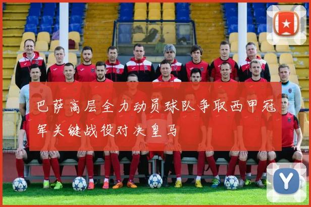 巴萨高层全力动员球队争取西甲冠军关键战役对决皇马