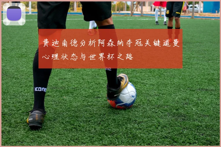 费迪南德分析阿森纳夺冠关键道曼心理状态与世界杯之路