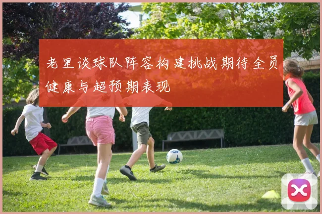 老里谈球队阵容构建挑战期待全员健康与超预期表现