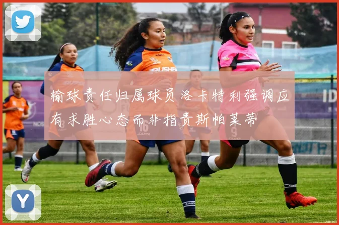 输球责任归属球员洛卡特利强调应有求胜心态而非指责斯帕莱蒂