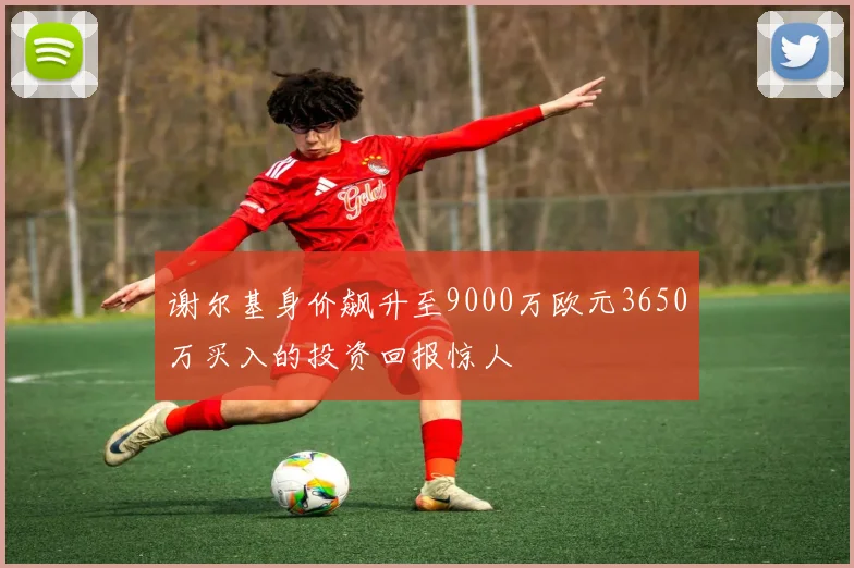 谢尔基身价飙升至9000万欧元3650万买入的投资回报惊人