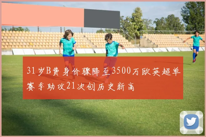 31岁B费身价骤降至3500万欧英超单赛季助攻21次创历史新高