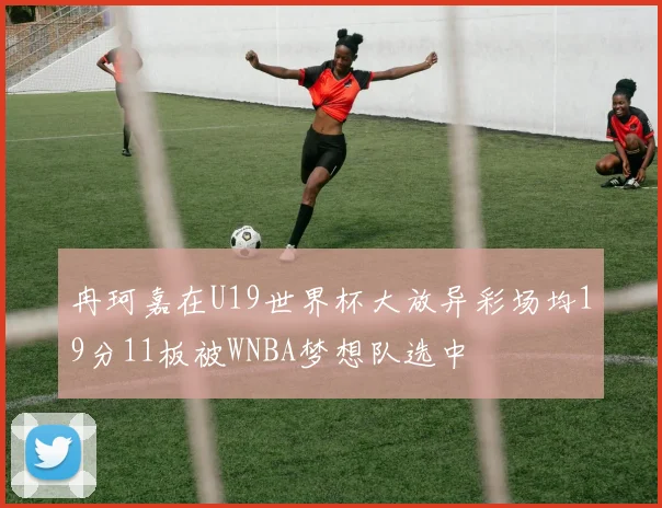 冉珂嘉在U19世界杯大放异彩场均19分11板被WNBA梦想队选中