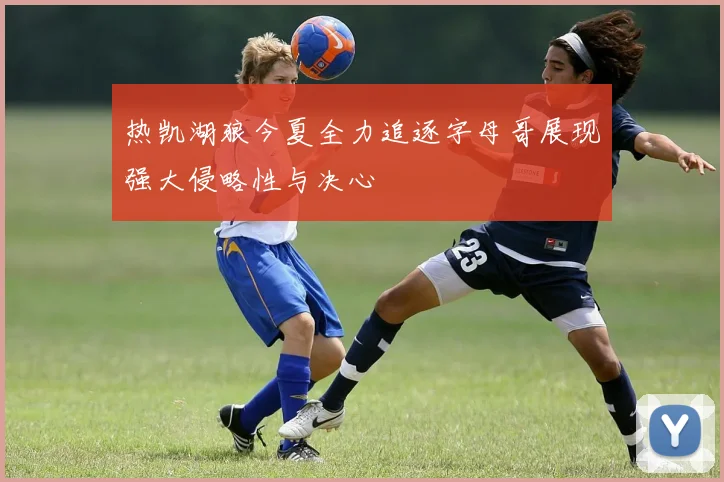 热凯湖狼今夏全力追逐字母哥展现强大侵略性与决心